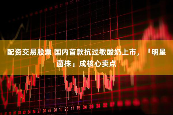 配资交易股票 国内首款抗过敏酸奶上市，「明星菌株」成核心卖点