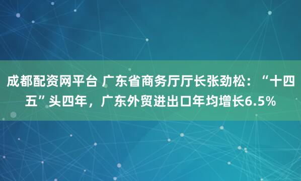 成都配资网平台 广东省商务厅厅长张劲松：“十四五”头四年，广东外贸进出口年均增长6.5%
