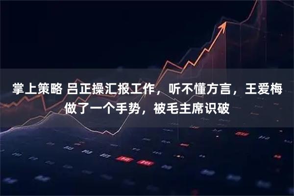掌上策略 吕正操汇报工作，听不懂方言，王爱梅做了一个手势，被毛主席识破