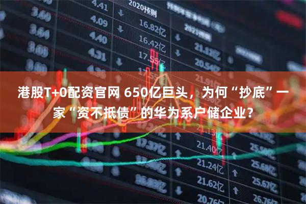 港股T+0配资官网 650亿巨头，为何“抄底”一家“资不抵债”的华为系户储企业？