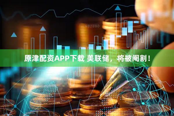 原津配资APP下载 美联储，将被阉割！