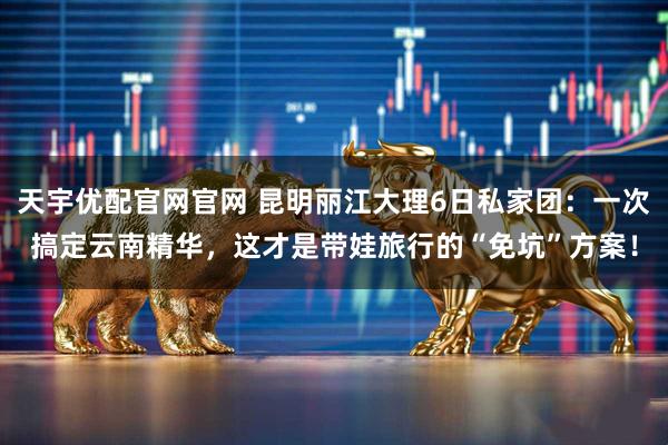 天宇优配官网官网 昆明丽江大理6日私家团：一次搞定云南精华，这才是带娃旅行的“免坑”方案！