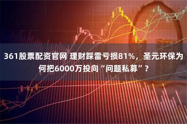 361股票配资官网 理财踩雷亏损81%，圣元环保为何把6000万投向“问题私募”？