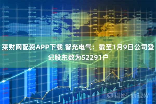 莱财网配资APP下载 智光电气：截至1月9日公司登记股东数为52291户