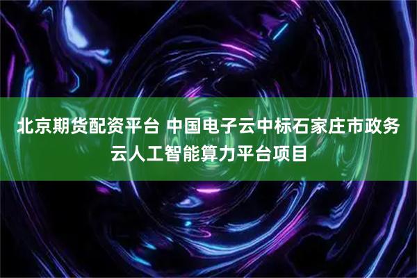 北京期货配资平台 中国电子云中标石家庄市政务云人工智能算力平台项目