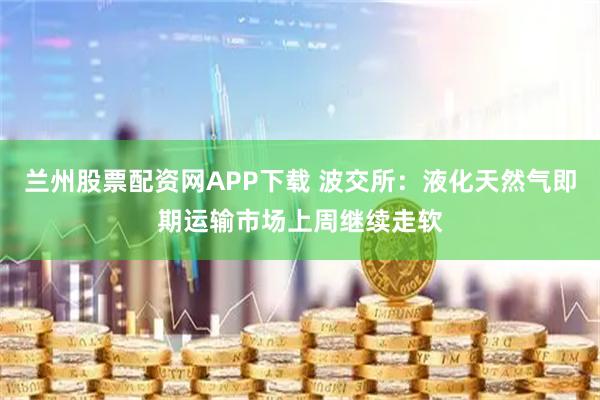 兰州股票配资网APP下载 波交所：液化天然气即期运输市场上周继续走软