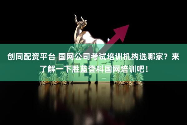 创同配资平台 国网公司考试培训机构选哪家？来了解一下胜蓝登科国网培训吧！