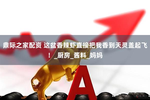鼎际之家配资 这盆香辣虾直接把我香到天灵盖起飞！_厨房_酱料_妈妈