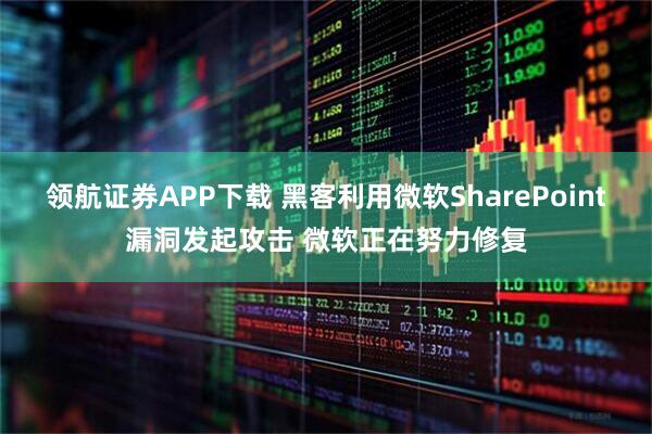 领航证券APP下载 黑客利用微软SharePoint漏洞发起攻击 微软正在努力修复