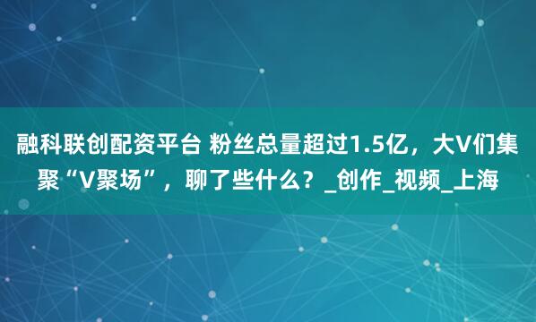 融科联创配资平台 粉丝总量超过1.5亿，大V们集聚“V聚场”，聊了些什么？_创作_视频_上海