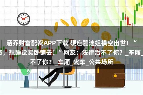 涵乔财富配资APP下载 硬座蹦迪姐横空出世！“看我表演要收费，想睡觉买卧铺去！”网友：法律治不了你？_车厢_火车_公共场所