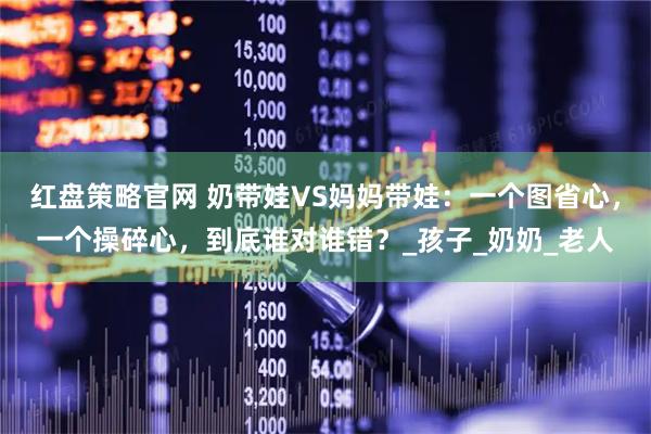 红盘策略官网 奶带娃VS妈妈带娃：一个图省心，一个操碎心，到底谁对谁错？_孩子_奶奶_老人