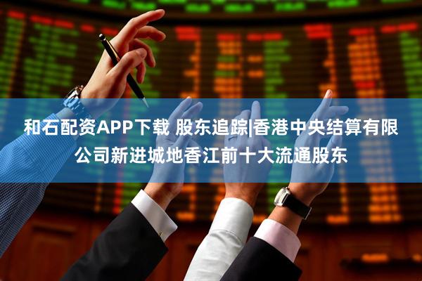 和石配资APP下载 股东追踪|香港中央结算有限公司新进城地香江前十大流通股东