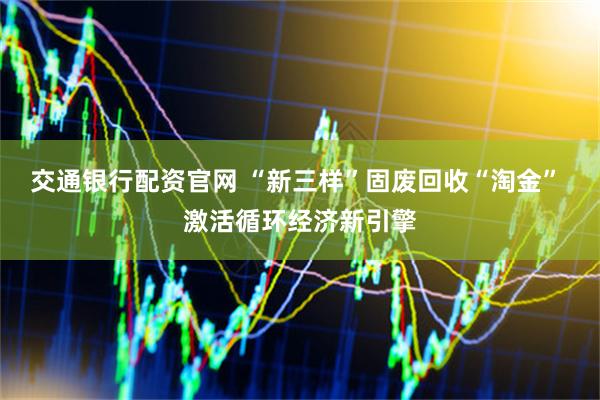 交通银行配资官网 “新三样”固废回收“淘金” 激活循环经济新引擎