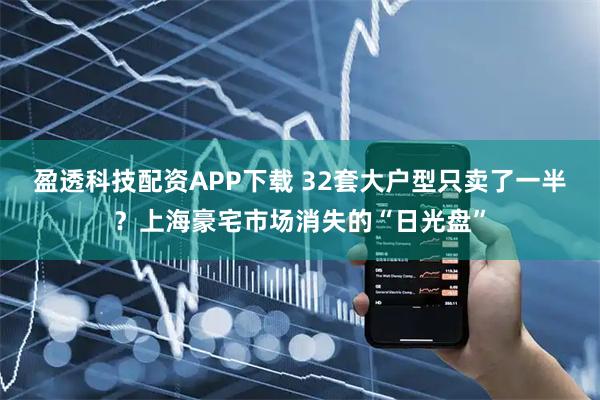 盈透科技配资APP下载 32套大户型只卖了一半？上海豪宅市场消失的“日光盘”