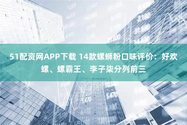 51配资网APP下载 14款螺蛳粉口味评价：好欢螺、螺霸王、李子柒分列前三