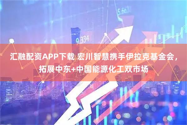 汇融配资APP下载 宏川智慧携手伊拉克基金会，拓展中东+中国能源化工双市场